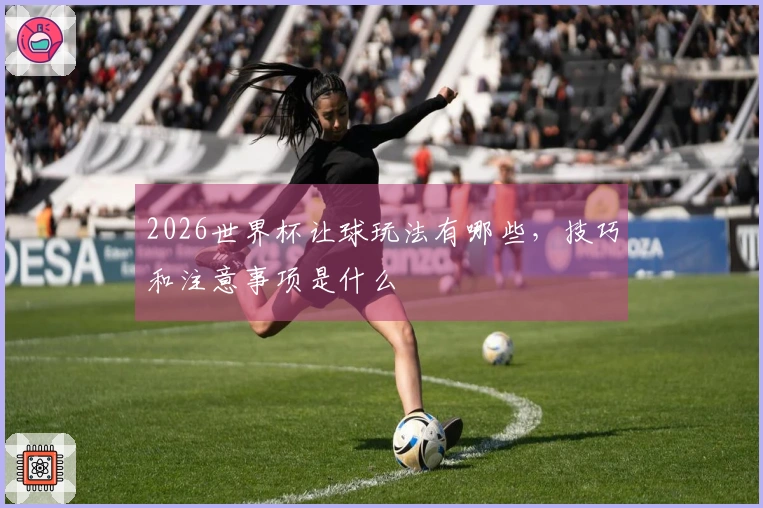 2026世界杯让球玩法有哪些，技巧和注意事项是什么
