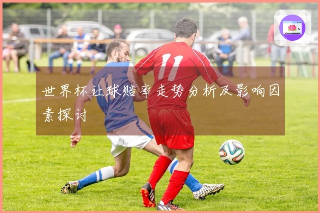 世界杯让球赔率走势分析及影响因素探讨