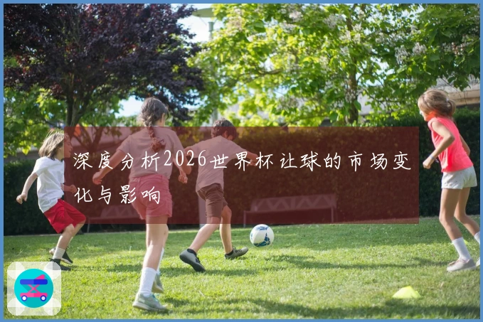 深度分析2026世界杯让球的市场变化与影响